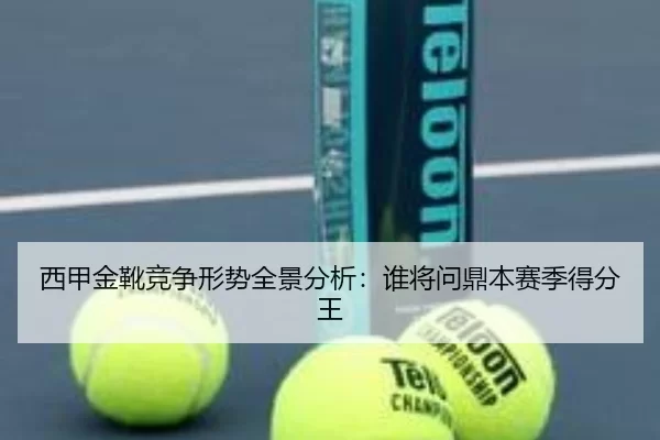 西甲金靴竞争形势全景分析：谁将问鼎本赛季得分王