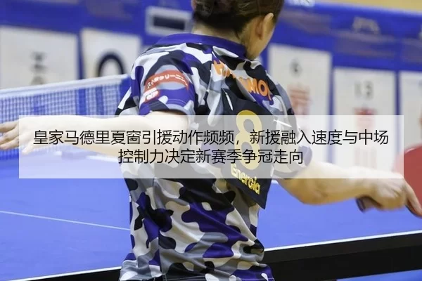 皇家马德里夏窗引援动作频频，新援融入速度与中场控制力决定新赛季争冠走向